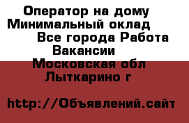 Оператор на дому › Минимальный оклад ­ 40 000 - Все города Работа » Вакансии   . Московская обл.,Лыткарино г.